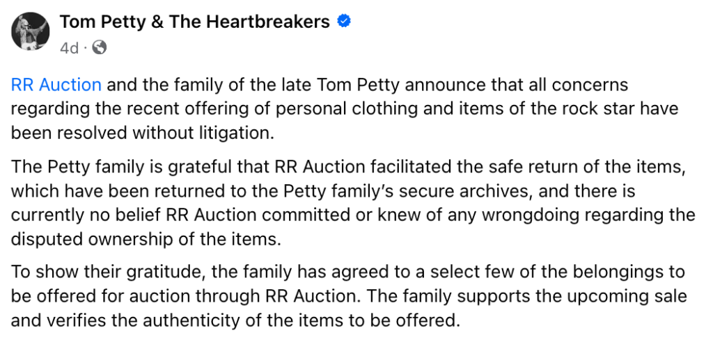"Joint Statement of Tom Petty Family & RR Auction. "RR Auction and the family of the late Tom Petty announce that all concerns regarding the recent offering of personal clothing and items of the rock star have been resolved without litigation. 

The Petty family is grateful that RR Auction facilitated the safe return of the items, which have been returned to the Petty family’s secure archives, and there is currently no belief RR Auction committed or knew of any wrongdoing regarding the disputed ownership of the items. 

To show their gratitude, the family has agreed to a select few of the belongings to be offered for auction through RR Auction. The family supports the upcoming sale and verifies the authenticity of the items to be offered."